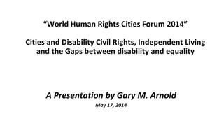 “World Human Rights Cities Forum 2014”
Cities and Disability Civil Rights, Independent Living
and the Gaps between disability and equality
A Presentation by Gary M. Arnold
May 17, 2014
 