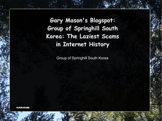Gary Mason's Blogspot:
             Group of Springhill South
             Korea: The Laziest Scams
                in Internet History

                Group of Springhill South Korea




v or cha
 ict ia se
 