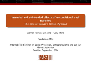 Motivation Renta Dignidad Data and Methods Effects Summarizing. . . 
Intended and unintended effects of unconditional cash 
transfers 
The case of Bolivia’s Renta Dignidad 
Werner Hernani-Limarino Gary Mena 
Fundación ARU 
International Seminar on Social Protection, Entrepreneurship and Labour 
Market Activation 
Brasilia - September, 2014 
 