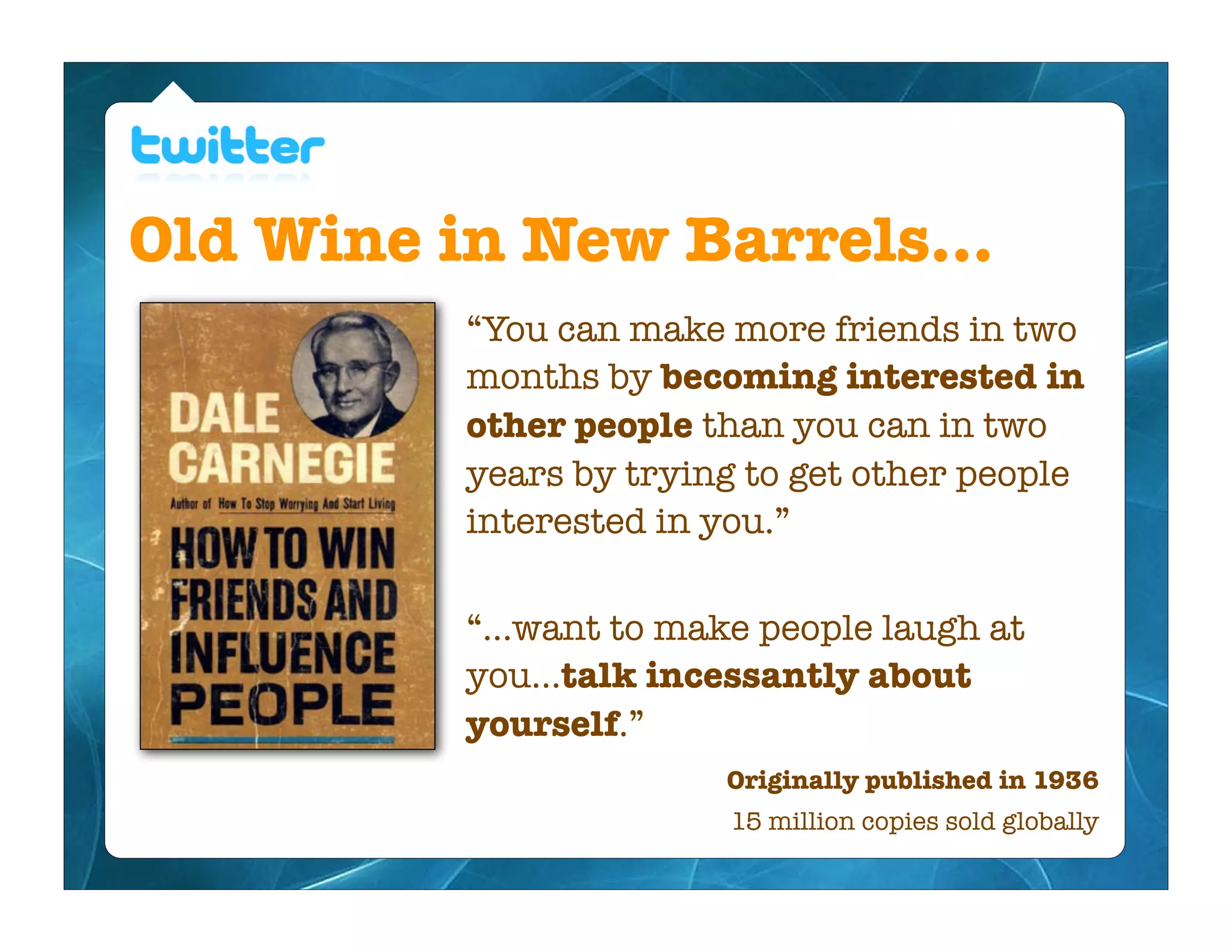 Old Wine in New Barrels...
          “You can make more friends in two
          months by becoming interested in
          other people than you can in two
          years by trying to get other people
          interested in you.”

          “...want to make people laugh at
          you...talk incessantly about
          yourself.”
                        Originally published in 1936
                         15 million copies sold globally
 