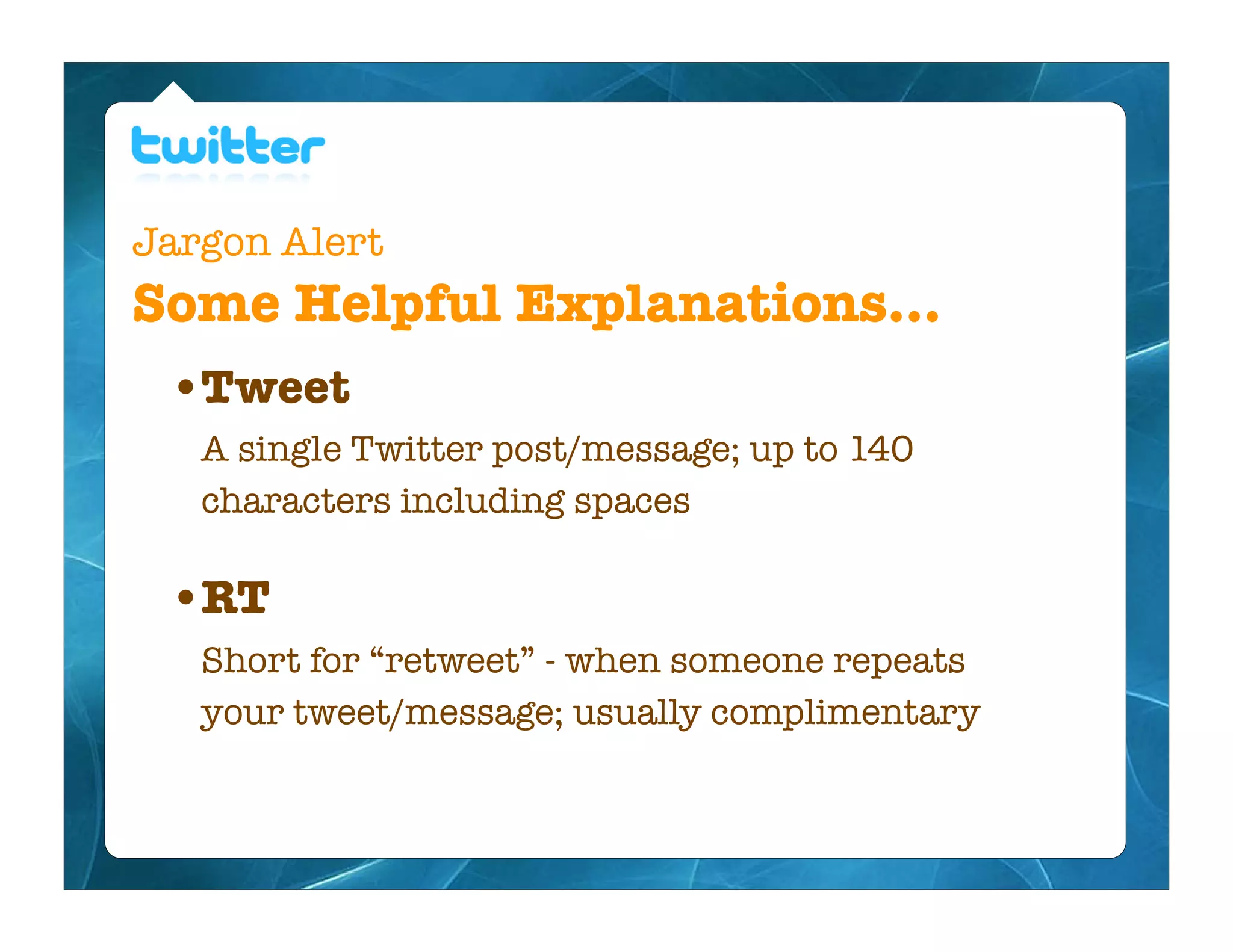 Jargon Alert
Some Helpful Explanations...
  • Tweet
   A single Twitter post/message; up to 140
   characters including spaces

  • RT
   Short for “retweet” - when someone repeats
   your tweet/message; usually complimentary
 