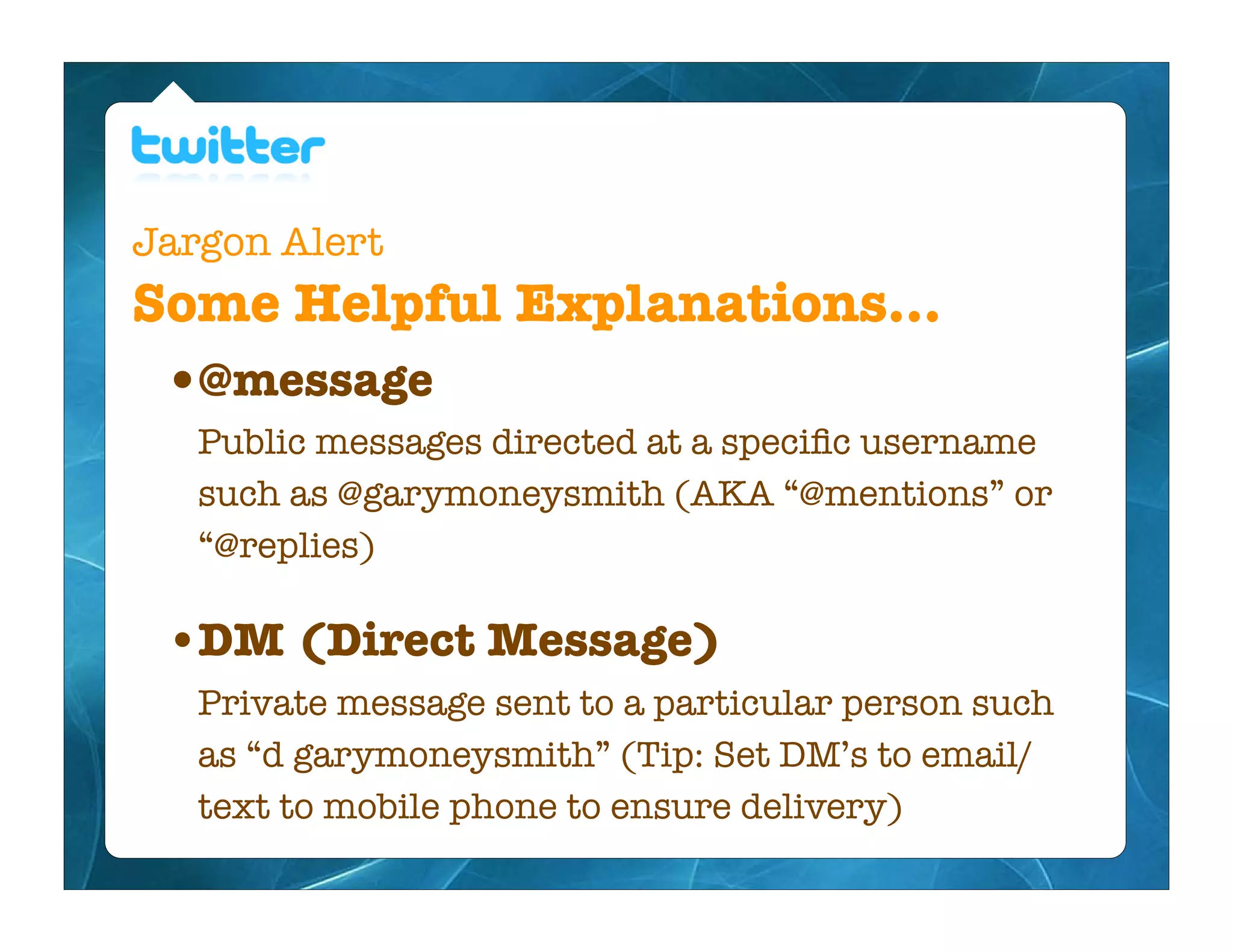Jargon Alert
Some Helpful Explanations...
 • @message
   Public messages directed at a speciﬁc username
   such as @garymoneysmith (AKA “@mentions” or
   “@replies)

 • DM (Direct Message)
   Private message sent to a particular person such
   as “d garymoneysmith” (Tip: Set DM’s to email/
   text to mobile phone to ensure delivery)
 