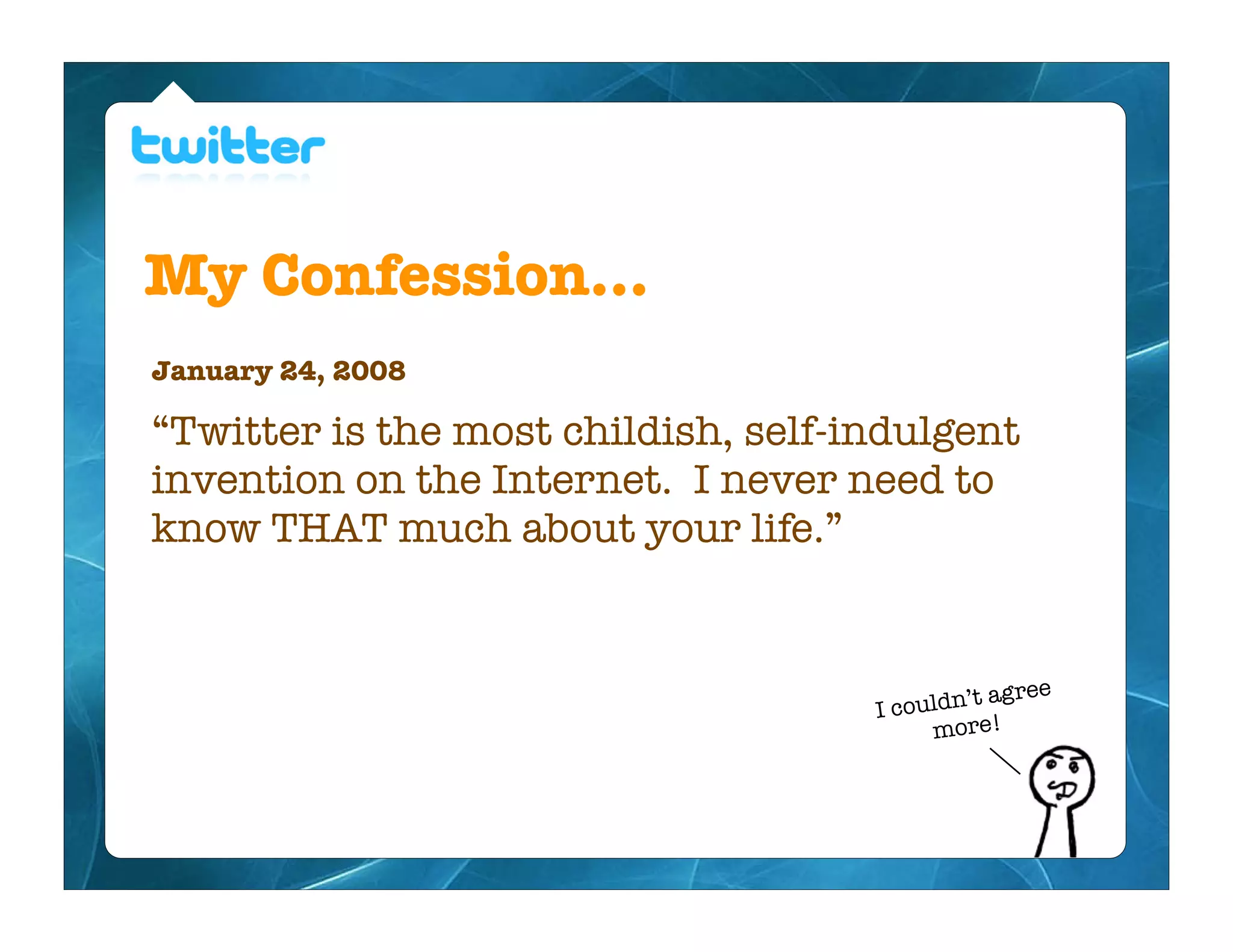 My Confession...
January 24, 2008

“Twitter is the most childish, self-indulgent
invention on the Internet. I never need to
know THAT much about your life.”


                                                  gree
                                     Ic ouldn’t a
                                          more!
 