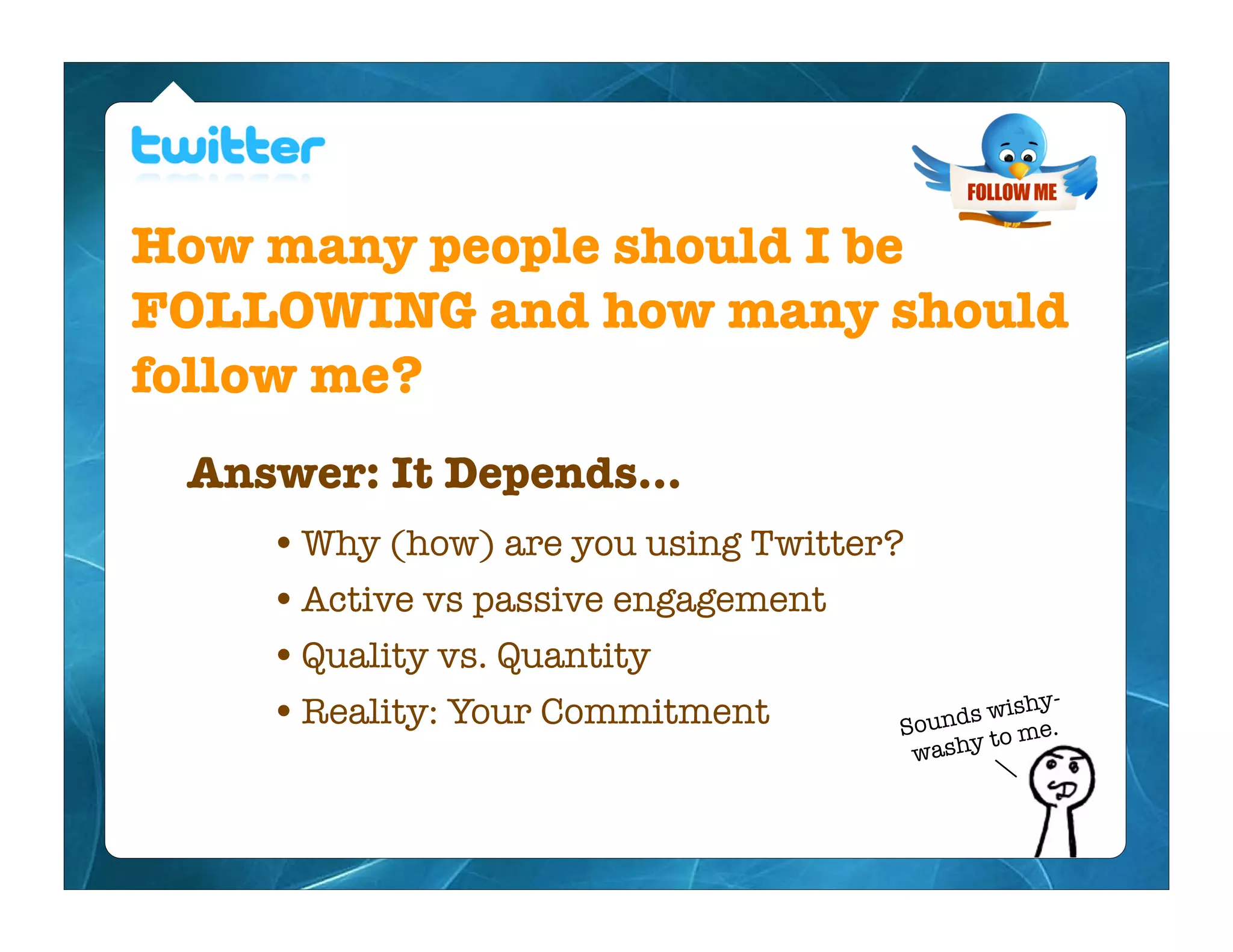 How many people should I be
FOLLOWING and how many should
follow me?
 Answer: It Depends...
    • Why (how) are you using Twitter?
    • Active vs passive engagement
    • Quality vs. Quantity
    • Reality: Your Commitment                  ishy-
                                      Sou nds w e.
                                              to m
                                           washy
 