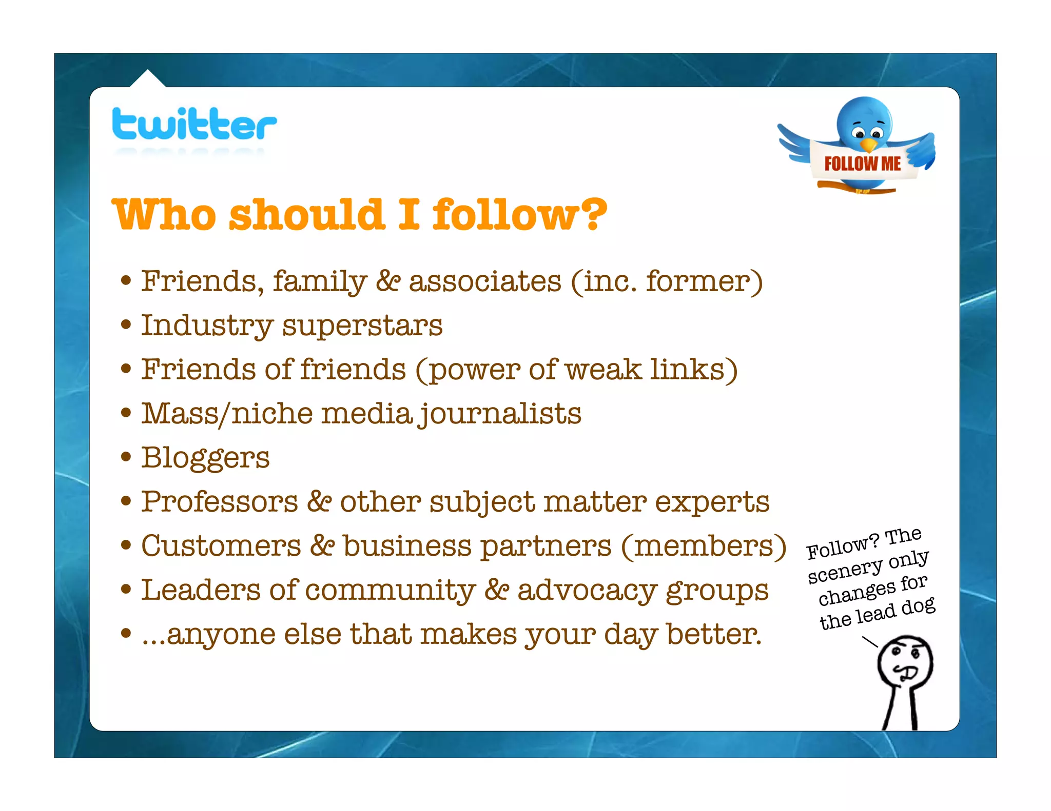 Who should I follow?
• Friends, family & associates (inc. former)
• Industry superstars
• Friends of friends (power of weak links)
• Mass/niche media journalists
• Bloggers
• Professors & other subject matter experts
                                                         The
• Customers & business partners (members)      Fo llow?
                                                       y only
                                               s cener for
• Leaders of community & advocacy groups               es
                                                 chang dog
                                                        d
                                                 the lea
• ...anyone else that makes your day better.
 