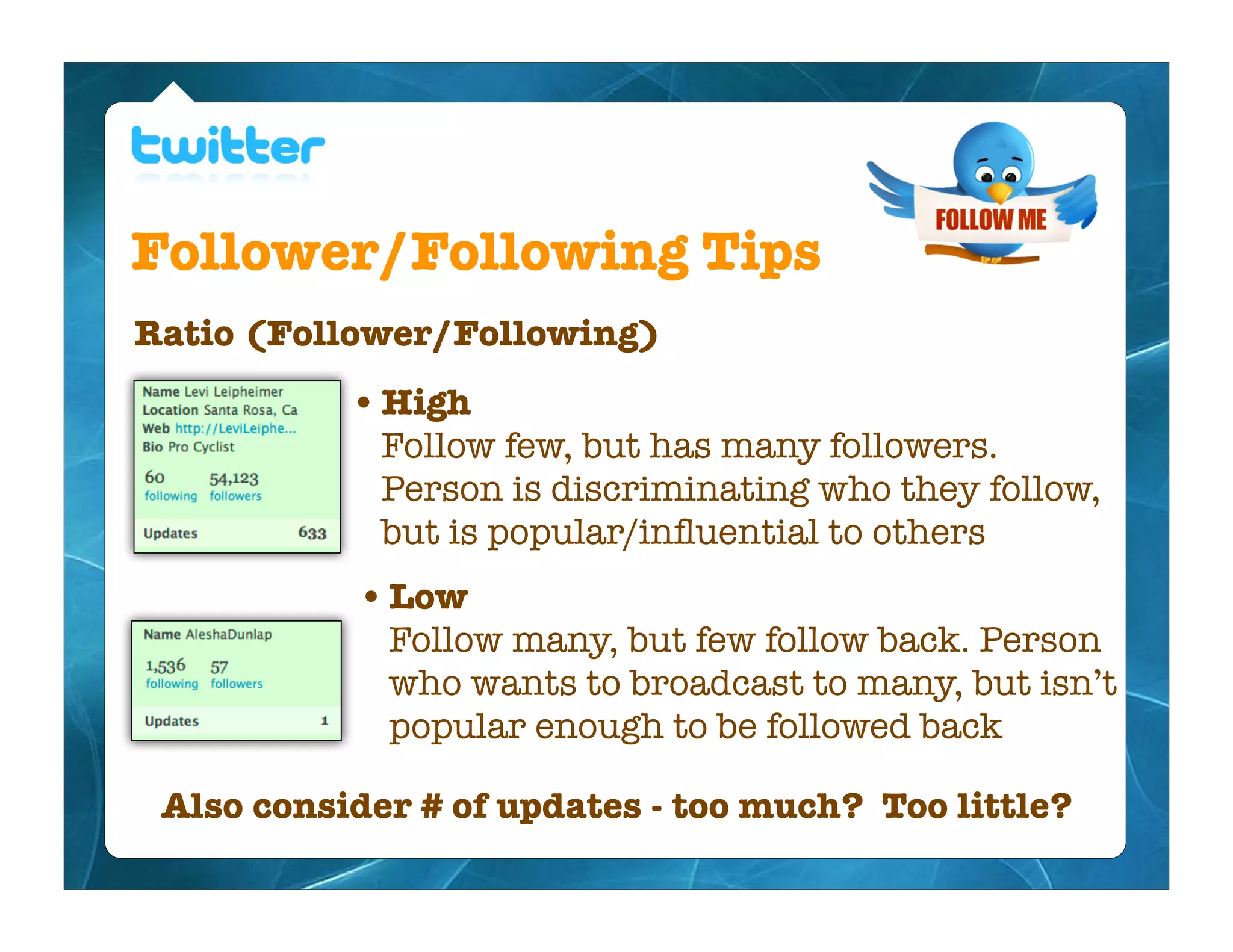 Follower/Following Tips
Ratio (Follower/Following)
           • High
             Follow few, but has many followers.
             Person is discriminating who they follow,
             but is popular/inﬂuential to others
            • Low
             Follow many, but few follow back. Person
             who wants to broadcast to many, but isn’t
             popular enough to be followed back

 Also consider # of updates - too much? Too little?
 