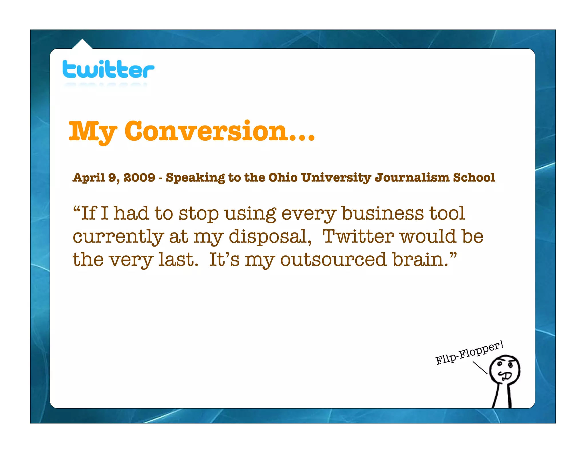 My Conversion...
April 9, 2009 - Speaking to the Ohio University Journalism School


“If I had to stop using every business tool
currently at my disposal, Twitter would be
the very last. It’s my outsourced brain.”



                                                                    er!
                                                              F lopp
                                                        Flip-
 