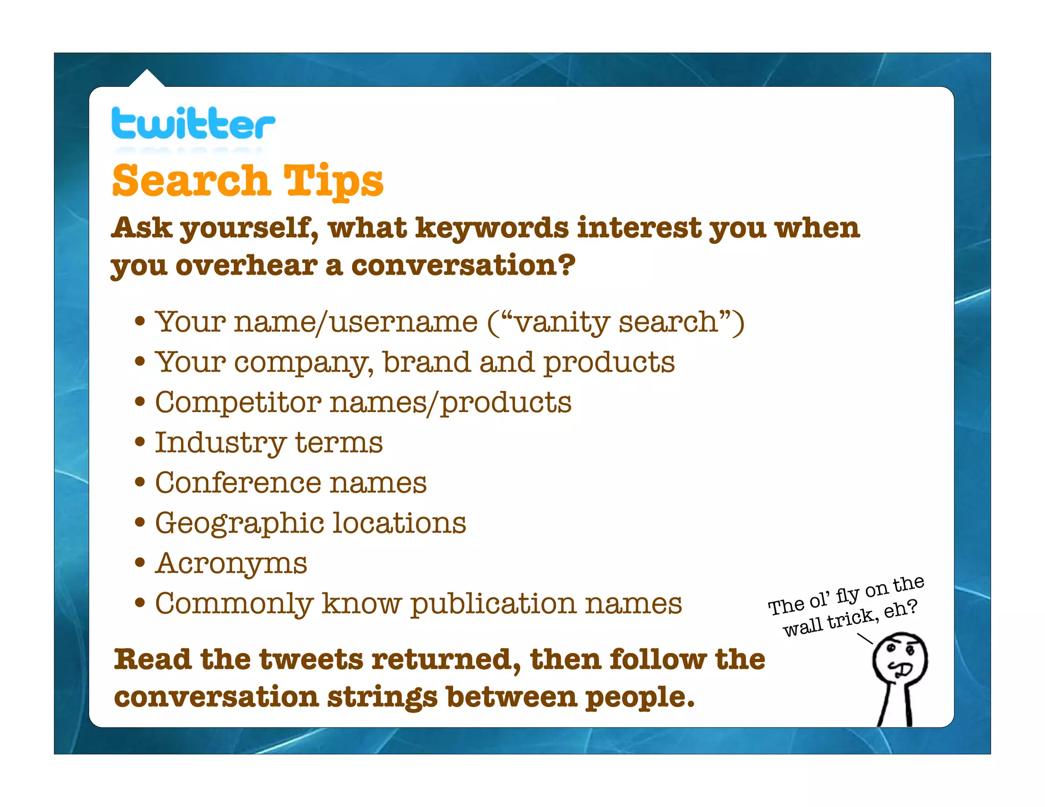 Search Tips
Ask yourself, what keywords interest you when
you overhear a conversation?
 • Your name/username (“vanity search”)
 • Your company, brand and products
 • Competitor names/products
 • Industry terms
 • Conference names
 • Geographic locations
 • Acronyms
                                                         n the
 • Commonly know publication names               l’ ﬂy o
                                            The o ick, eh?
                                             wall tr
Read the tweets returned, then follow the
conversation strings between people.
 