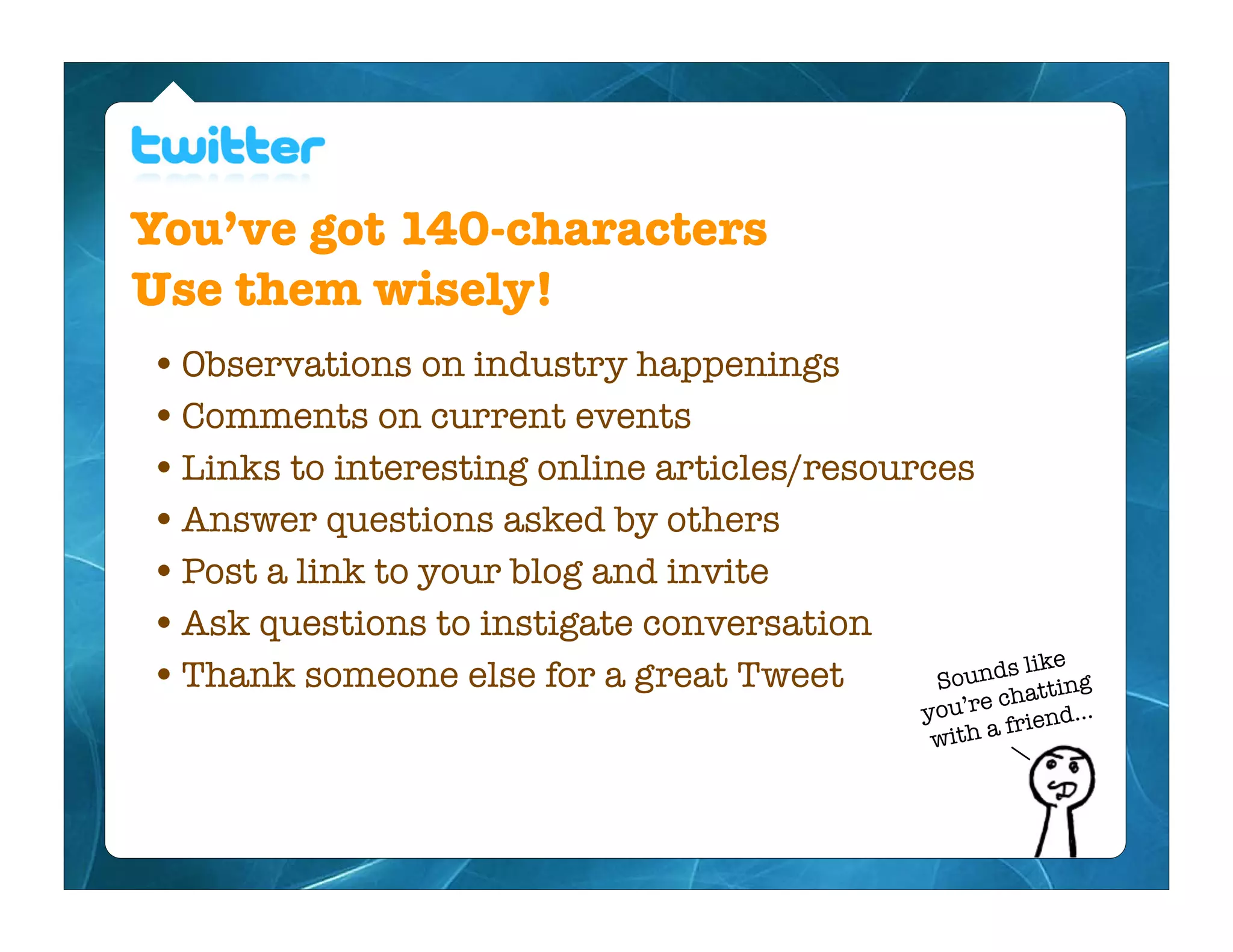 You’ve got 140-characters
Use them wisely!
• Observations on industry happenings
• Comments on current events
• Links to interesting online articles/resources
• Answer questions asked by others
• Post a link to your blog and invite
• Ask questions to instigate conversation
                                                    s like
• Thank someone else for a great Tweet        Sound tting
                                                re cha
                                               you’          d...
                                                with a frien
 
