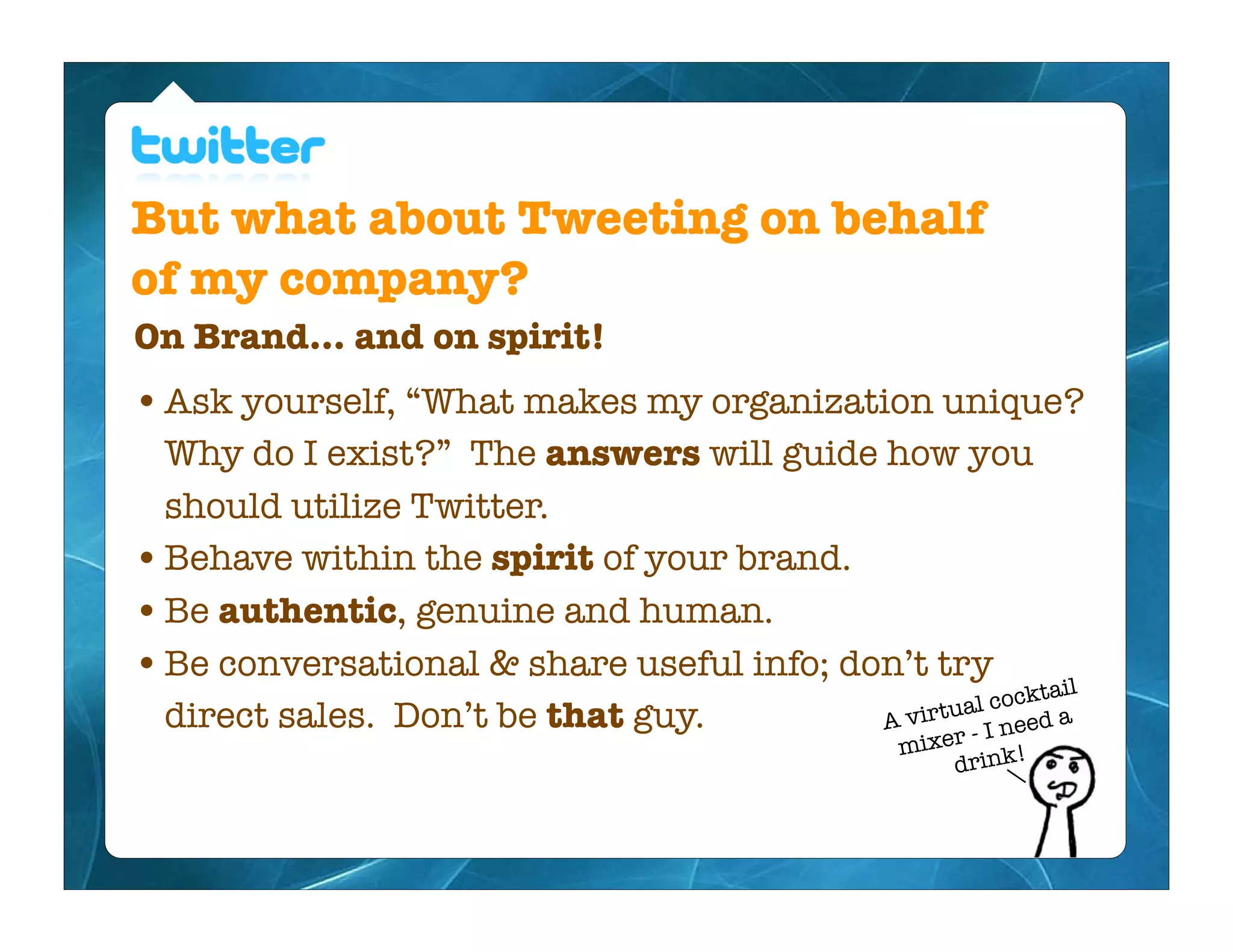 But what about Tweeting on behalf
of my company?
On Brand... and on spirit!
• Ask yourself, “What makes my organization unique?
  Why do I exist?” The answers will guide how you
  should utilize Twitter.
• Behave within the spirit of your brand.
• Be authentic, genuine and human.
• Be conversational & share useful info; don’t try tail
                                                        ock
  direct sales. Don’t be that guy.         A vi rtual c ed a
                                                  r - I ne
                                                mixe
                                                       drink!
 