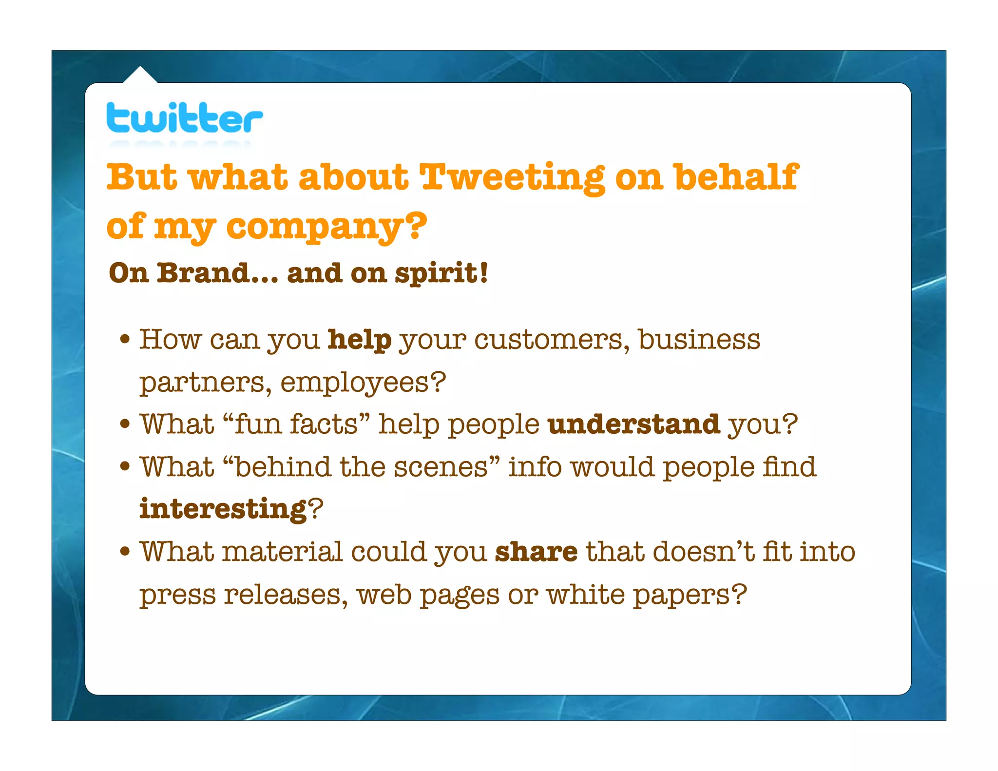 But what about Tweeting on behalf
of my company?
On Brand... and on spirit!

• How can you help your customers, business
  partners, employees?
• What “fun facts” help people understand you?
• What “behind the scenes” info would people ﬁnd
  interesting?
• What material could you share that doesn’t ﬁt into
  press releases, web pages or white papers?
 