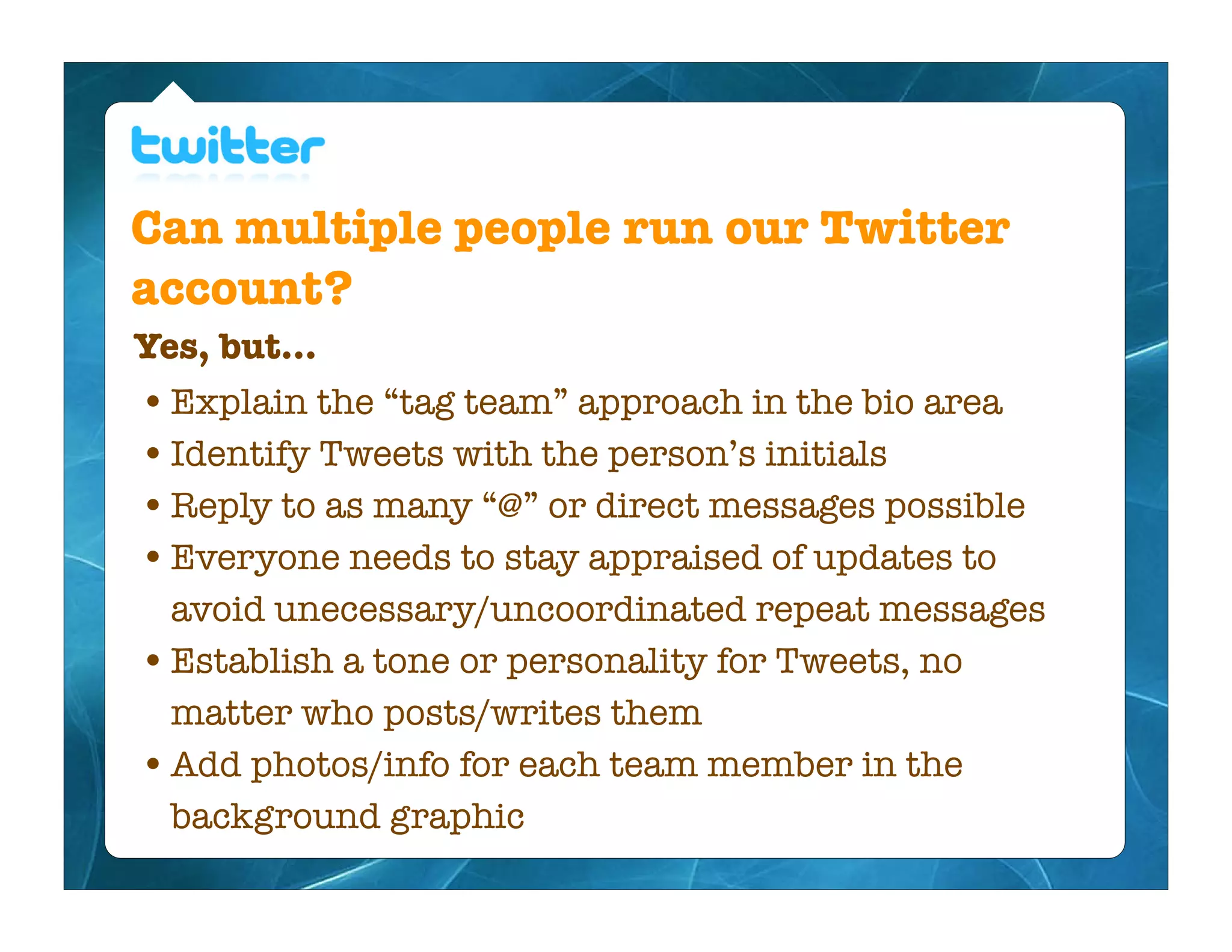 Can multiple people run our Twitter
account?
Yes, but...
• Explain the “tag team” approach in the bio area
• Identify Tweets with the person’s initials
• Reply to as many “@” or direct messages possible
• Everyone needs to stay appraised of updates to
  avoid unecessary/uncoordinated repeat messages
• Establish a tone or personality for Tweets, no
  matter who posts/writes them
• Add photos/info for each team member in the
  background graphic
 