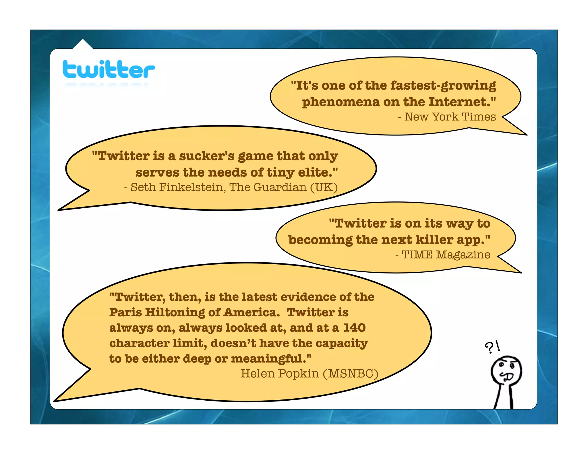 "It's one of the fastest-growing
                                  phenomena on the Internet."
                                                  - New York Times


"Twitter is a sucker's game that only
      serves the needs of tiny elite."
    - Seth Finkelstein, The Guardian (UK)


                                     "Twitter is on its way to
                                becoming the next killer app."
                                                  - TIME Magazine


  "Twitter, then, is the latest evidence of the
  Paris Hiltoning of America. Twitter is
  always on, always looked at, and at a 140
  character limit, doesn’t have the capacity
  to be either deep or meaningful."
                                                                ?!
                         Helen Popkin (MSNBC)
 