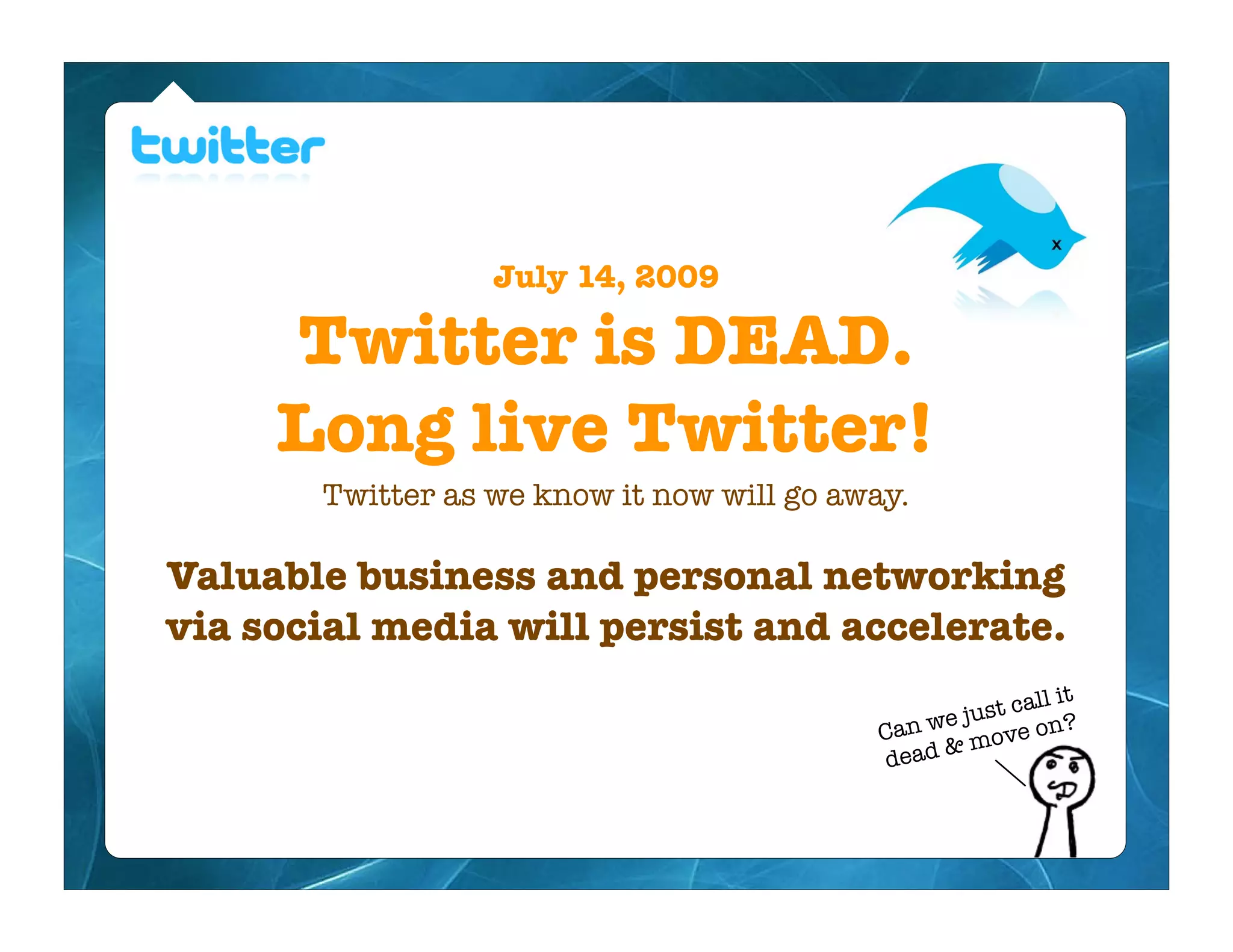 July 14, 2009

     Twitter is DEAD.
     Long live Twitter!
       Twitter as we know it now will go away.

Valuable business and personal networking
via social media will persist and accelerate.
                                                          ll it
                                                 ej ust ca ?
                                            Can w move on
                                                 &
                                            dead
 