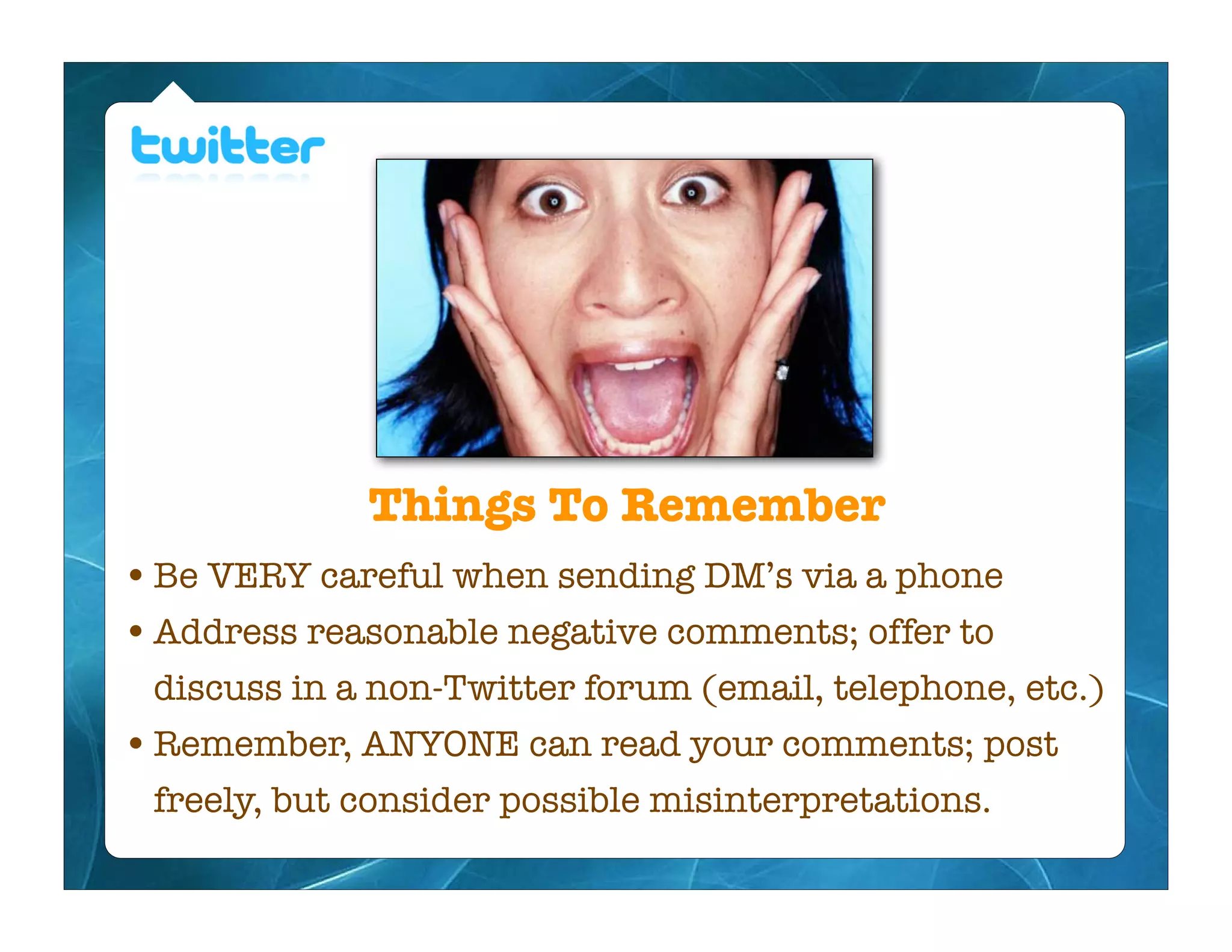 Things To Remember
• Be VERY careful when sending DM’s via a phone
• Address reasonable negative comments; offer to
 discuss in a non-Twitter forum (email, telephone, etc.)
• Remember, ANYONE can read your comments; post
 freely, but consider possible misinterpretations.
 