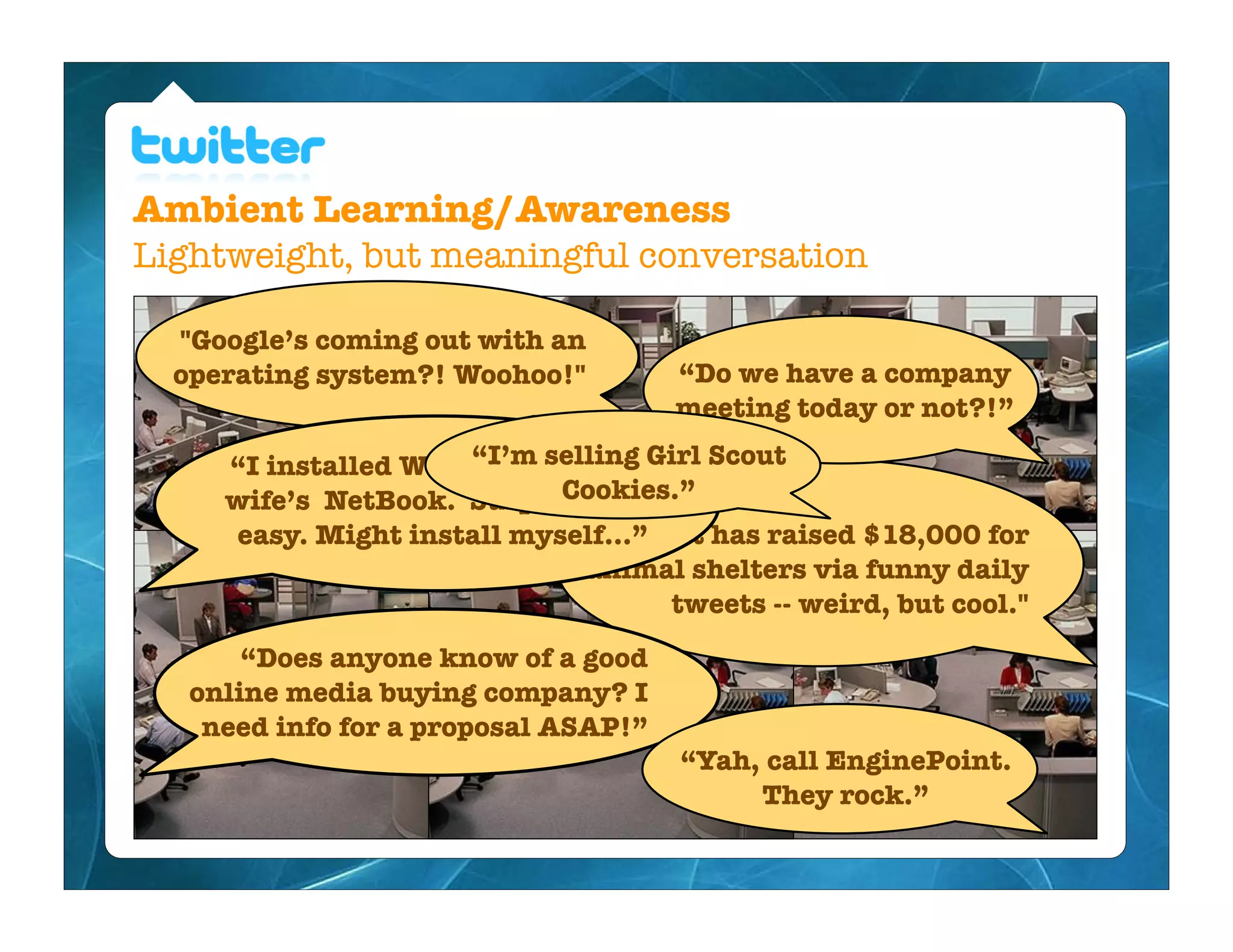 Ambient Learning/Awareness
Lightweight, but meaningful conversation

  "Google’s coming out with an
  operating system?! Woohoo!"         “Do we have a company
                                      meeting today or not?!”

     “I installed Windows 7 on myGirl Scout
                      “I’m selling
                            Cookies.”
     wife’s NetBook. Surprisingly
     easy. Might install myself...” cat has raised $18,000 for
                                 "A
                              animal shelters via funny daily
                                     tweets -- weird, but cool."
       “Does anyone know of a good
   online media buying company? I
    need info for a proposal ASAP!”
                                      “Yah, call EnginePoint.
                                           They rock.”
 