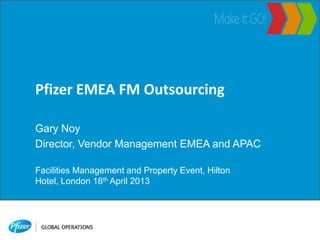 Pfizer EMEA FM Outsourcing
Gary Noy
Director, Vendor Management EMEA and APAC
Facilities Management and Property Event, Hilton
Hotel, London 18th April 2013
 