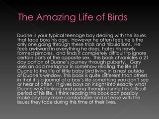 Duane is your typical teenage boy dealing with the issues that face boys his age.  However he often feels he is the only one going through these trials and tribulations.  He feels awkward in everything he does, hates his newly formed pimples,  and finds it completely difficult to ignore certain parts of the opposite sex.  This book chronicles a 21 day portion of Duane’s journey through puberty.  Gary uses an odd metaphor in somehow relating the life of Duane to the life of little baby bird living in a nest outside of Duane’s window. This book is quite different than others in that it is a journal of a boy’s life-something you don’t see or hear of often.  It gives boys an insight into exactly what Duane was thinking and going through during this difficult period of his life.  I think reading this book can possibly make any boy more comfortable and at ease with the issues they face during this time of their lives. 