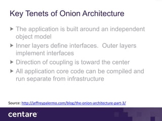 Key Tenets of Onion Architecture
    The application is built around an independent
    object model
    Inner layers define interfaces. Outer layers
    implement interfaces
    Direction of coupling is toward the center
    All application core code can be compiled and
    run separate from infrastructure


Source: http://jeffreypalermo.com/blog/the-onion-architecture-part-3/
 