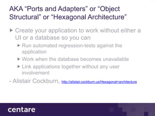 AKA “Ports and Adapters” or “Object
Structural” or “Hexagonal Architecture”
   Create your application to work without either a
   UI or a database so you can
       Run automated regression-tests against the
       application
       Work when the database becomes unavailable
       Link applications together without any user
       involvement
- Alistair Cockburn, http://alistair.cockburn.us/Hexagonal+architecture
 
