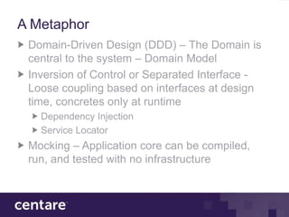 A Metaphor
 Domain-Driven Design (DDD) – The Domain is
 central to the system – Domain Model
 Inversion of Control or Separated Interface -
 Loose coupling based on interfaces at design
 time, concretes only at runtime
   Dependency Injection
   Service Locator
 Mocking – Application core can be compiled,
 run, and tested with no infrastructure
 
