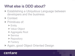 What else is DDD about?
 Establishing a Ubiquitous Language between
 developers and the business
 Context
 Primitives of:
   Entity
   Value Object
   Aggregate Root
   Service
   Repository
   Factory
 Again, good Object Oriented Design
 