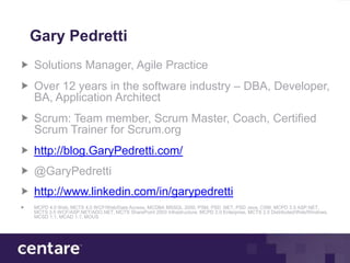 Gary Pedretti
Solutions Manager, Agile Practice
Over 12 years in the software industry – DBA, Developer,
BA, Application Architect
Scrum: Team member, Scrum Master, Coach, Certified
Scrum Trainer for Scrum.org
http://blog.GaryPedretti.com/
@GaryPedretti
http://www.linkedin.com/in/garypedretti
MCPD 4.0 Web, MCTS 4.0 WCF/Web/Data Access, MCDBA MSSQL 2000, PSM, PSD .NET, PSD Java, CSM, MCPD 3.5 ASP.NET,
MCTS 3.5 WCF/ASP.NET/ADO.NET, MCTS SharePoint 2003 Infrastructure, MCPD 2.0 Enterprise, MCTS 2.0 Distributed/Web/Windows,
MCSD 1.1, MCAD 1.1, MOUS
 