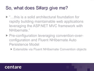 So, what does S#arp give me?
 “…this is a solid architectural foundation for
 rapidly building maintainable web applications
 leveraging the ASP.NET MVC framework with
 NHibernate.”
 Pre-configuration leveraging convention-over-
 configuration and Fluent NHibernate Auto
 Persistence Model
   Extensible via Fluent NHibernate Convention objects
 