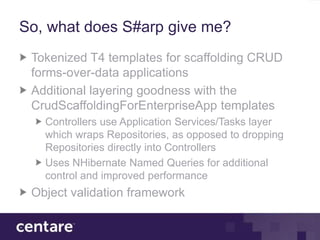 So, what does S#arp give me?
 Tokenized T4 templates for scaffolding CRUD
 forms-over-data applications
 Additional layering goodness with the
 CrudScaffoldingForEnterpriseApp templates
   Controllers use Application Services/Tasks layer
   which wraps Repositories, as opposed to dropping
   Repositories directly into Controllers
   Uses NHibernate Named Queries for additional
   control and improved performance
 Object validation framework
 