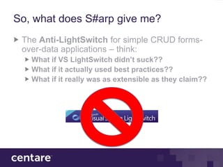 So, what does S#arp give me?
 The Anti-LightSwitch for simple CRUD forms-
 over-data applications – think:
   What if VS LightSwitch didn’t suck??
   What if it actually used best practices??
   What if it really was as extensible as they claim??
 