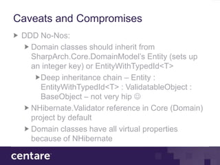 Caveats and Compromises
 DDD No-Nos:
   Domain classes should inherit from
   SharpArch.Core.DomainModel’s Entity (sets up
   an integer key) or EntityWithTypedId<T>
      Deep inheritance chain – Entity :
      EntityWithTypedId<T> : ValidatableObject :
      BaseObject – not very hip 
   NHibernate.Validator reference in Core (Domain)
   project by default
   Domain classes have all virtual properties
   because of NHibernate
 