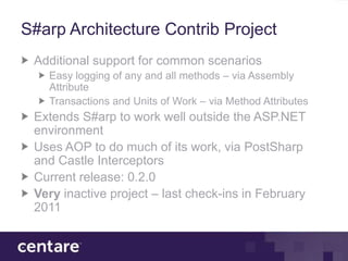 S#arp Architecture Contrib Project
 Additional support for common scenarios
   Easy logging of any and all methods – via Assembly
   Attribute
   Transactions and Units of Work – via Method Attributes
 Extends S#arp to work well outside the ASP.NET
 environment
 Uses AOP to do much of its work, via PostSharp
 and Castle Interceptors
 Current release: 0.2.0
 Very inactive project – last check-ins in February
 2011
 