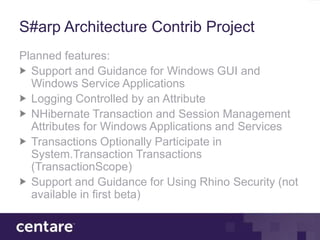 S#arp Architecture Contrib Project
Planned features:
  Support and Guidance for Windows GUI and
  Windows Service Applications
  Logging Controlled by an Attribute
  NHibernate Transaction and Session Management
  Attributes for Windows Applications and Services
  Transactions Optionally Participate in
  System.Transaction Transactions
  (TransactionScope)
  Support and Guidance for Using Rhino Security (not
  available in first beta)
 