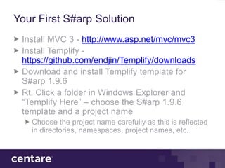 Your First S#arp Solution
 Install MVC 3 - http://www.asp.net/mvc/mvc3
 Install Templify -
 https://github.com/endjin/Templify/downloads
 Download and install Templify template for
 S#arp 1.9.6
 Rt. Click a folder in Windows Explorer and
 “Templify Here” – choose the S#arp 1.9.6
 template and a project name
   Choose the project name carefully as this is reflected
   in directories, namespaces, project names, etc.
 