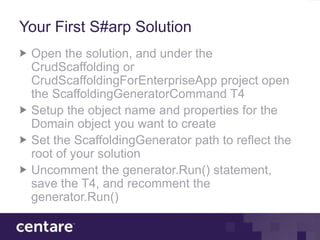 Your First S#arp Solution
 Open the solution, and under the
 CrudScaffolding or
 CrudScaffoldingForEnterpriseApp project open
 the ScaffoldingGeneratorCommand T4
 Setup the object name and properties for the
 Domain object you want to create
 Set the ScaffoldingGenerator path to reflect the
 root of your solution
 Uncomment the generator.Run() statement,
 save the T4, and recomment the
 generator.Run()
 
