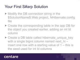 Your First S#arp Solution
 Modify the DB connection string in the
 $SolutionName$.Web project, NHibernate.config
 file
 Create the corresponding table in the app DB for
 the object you created earlier, adding an int Id
 column
 Create a DB table called hibernate_unique_key
 with a single bigint column named next_hi –
 insert one row with a starting value of 1 – this is
 the seed used for int Id columns
 