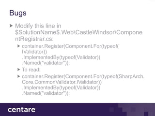 Bugs
 Modify this line in
 $SolutionName$.WebCastleWindsorCompone
 ntRegistrar.cs:
   container.Register(Component.For(typeof(
   IValidator))
   .ImplementedBy(typeof(Validator))
   .Named("validator"));
   To read:
   container.Register(Component.For(typeof(SharpArch.
   Core.CommonValidator.IValidator))
   .ImplementedBy(typeof(Validator))
   .Named("validator"));
 