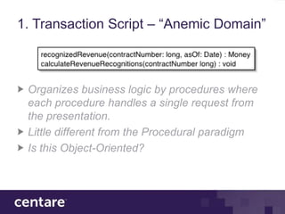 1. Transaction Script – “Anemic Domain”



 Organizes business logic by procedures where
 each procedure handles a single request from
 the presentation.
 Little different from the Procedural paradigm
 Is this Object-Oriented?
 