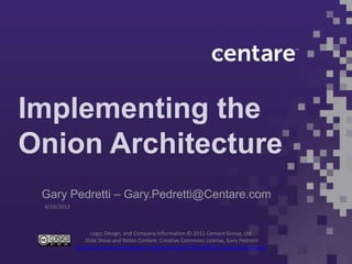 Implementing the
Onion Architecture
 Gary Pedretti – Gary.Pedretti@Centare.com
 4/19/2012



                    Logo, Design, and Company Information:© 2011 Centare Group, Ltd.
                 Slide Show and Notes Content: Creative Commons License, Gary Pedretti
             Creative Commons Attribution-NonCommercial-ShareAlike 3.0 Unported License.
 
