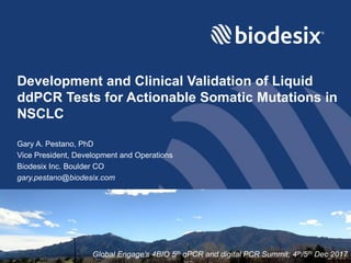 Development and Clinical Validation of Liquid
ddPCR Tests for Actionable Somatic Mutations in
NSCLC
Gary A. Pestano, PhD
Vice President, Development and Operations
Biodesix Inc. Boulder CO
gary.pestano@biodesix.com
Global Engage’s 4BIO 5th qPCR and digital PCR Summit; 4th/5th Dec 2017
 
