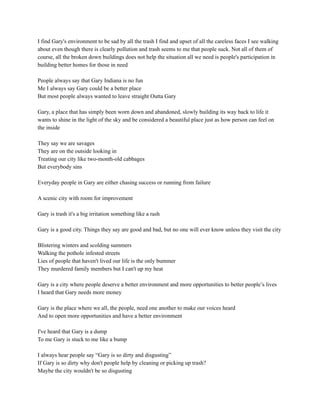 I find Gary's environment to be sad by all the trash I find and upset of all the careless faces I see walking
about even though there is clearly pollution and trash seems to me that people suck. Not all of them of
course, all the broken down buildings does not help the situation all we need is people's participation in
building better homes for those in need
People always say that Gary Indiana is no fun
Me I always say Gary could be a better place
But most people always wanted to leave straight Outta Gary
Gary, a place that has simply been worn down and abandoned, slowly building its way back to life it
wants to shine in the light of the sky and be considered a beautiful place just as how person can feel on
the inside
They say we are savages
They are on the outside looking in
Treating our city like two-month-old cabbages
But everybody sins
Everyday people in Gary are either chasing success or running from failure
A scenic city with room for improvement
Gary is trash it's a big irritation something like a rash
Gary is a good city. Things they say are good and bad, but no one will ever know unless they visit the city
Blistering winters and scolding summers
Walking the pothole infested streets
Lies of people that haven't lived our life is the only bummer
They murdered family members but I can't up my heat
Gary is a city where people deserve a better environment and more opportunities to better people’s lives
I heard that Gary needs more money
Gary is the place where we all, the people, need one another to make our voices heard
And to open more opportunities and have a better environment
I've heard that Gary is a dump
To me Gary is stuck to me like a bump
I always hear people say “Gary is so dirty and disgusting”
If Gary is so dirty why don't people help by cleaning or picking up trash?
Maybe the city wouldn't be so disgusting
 
