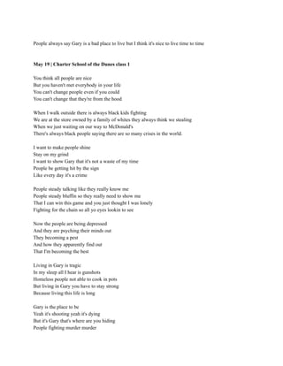 People always say Gary is a bad place to live but I think it's nice to live time to time
May 19 | Charter School of the Dunes class 1
You think all people are nice
But you haven't met everybody in your life
You can't change people even if you could
You can't change that they're from the hood
When I walk outside there is always black kids fighting
We are at the store owned by a family of whites they always think we stealing
When we just waiting on our way to McDonald's
There's always black people saying there are so many crises in the world.
I want to make people shine
Stay on my grind
I want to show Gary that it's not a waste of my time
People be getting hit by the sign
Like every day it's a crime
People steady talking like they really know me
People steady bluffin so they really need to show me
That I can win this game and you just thought I was lonely
Fighting for the chain so all yo eyes lookin to see
Now the people are being depressed
And they are psyching their minds out
They becoming a pest
And how they apparently find out
That I'm becoming the best
Living in Gary is tragic
In my sleep all I hear is gunshots
Homeless people not able to cook in pots
But living in Gary you have to stay strong
Because living this life is long
Gary is the place to be
Yeah it's shooting yeah it's dying
But it's Gary that's where are you hiding
People fighting murder murder
 