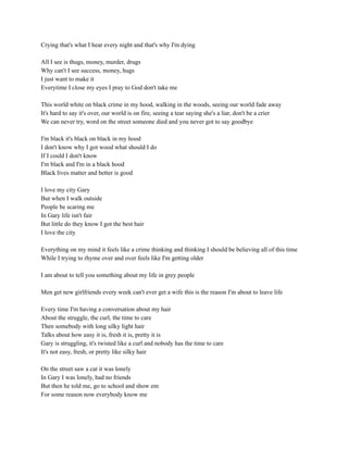 Crying that's what I hear every night and that's why I'm dying
All I see is thugs, money, murder, drugs
Why can't I see success, money, hugs
I just want to make it
Everytime I close my eyes I pray to God don't take me
This world white on black crime in my hood, walking in the woods, seeing our world fade away
It's hard to say it's over, our world is on fire, seeing a tear saying she's a liar, don't be a crier
We can never try, word on the street someone died and you never got to say goodbye
I'm black it's black on black in my hood
I don't know why I got wood what should I do
If I could I don't know
I'm black and I'm in a black hood
Black lives matter and better is good
I love my city Gary
But when I walk outside
People be scaring me
In Gary life isn't fair
But little do they know I got the best hair
I love the city
Everything on my mind it feels like a crime thinking and thinking I should be believing all of this time
While I trying to rhyme over and over feels like I'm getting older
I am about to tell you something about my life in grey people
Men get new girlfriends every week can't ever get a wife this is the reason I'm about to leave life
Every time I'm having a conversation about my hair
About the struggle, the curl, the time to care
Then somebody with long silky light hair
Talks about how easy it is, fresh it is, pretty it is
Gary is struggling, it's twisted like a curl and nobody has the time to care
It's not easy, fresh, or pretty like silky hair
On the street saw a cat it was lonely
In Gary I was lonely, had no friends
But then he told me, go to school and show em
For some reason now everybody know me
 