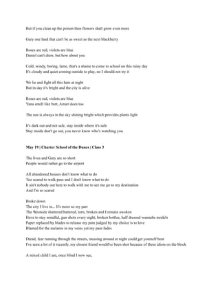 But if you clean up the poison then flowers shall grow even more
Gary one land that can't be as sweet as the next blackberry
Roses are red, violets are blue
Daniel can't draw, but how about you
Cold, windy, boring, lame, that's a shame to come to school on this rainy day
It's cloudy and quiet coming outside to play, no I should not try it
We lie and fight all this hate at night
But in day it's bright and the city is alive
Roses are red, violets are blue
Yana smell like butt, Amari does too
The sun is always in the sky shining bright which provides plants light
It's dark out and not safe, stay inside where it's safe
Stay inside don't go out, you never know who's watching you
May 19 | Charter School of the Dunes | Class 3
The lives and Gary are so short
People would rather go to the airport
All abandoned houses don't know what to do
Too scared to walk pass and I don't know what to do
It ain't nobody out here to walk with me to see me go to my destination
And I'm so scared
Broke down
The city I live in... It's more so my part
The Westside shattered battered, torn, broken and I remain awoken
Have to stay mindful, gun shots every night, broken bottles, half dressed wannabe models
Paper replaced by blades to release my pain judged by my choice is to love
Blamed for the melanin in my veins yet my pain fades
Dread, fear running through the streets, messing around at night could get yourself beat
I've seen a lot of it recently, my closest friend would've been shot because of these idiots on the block
A mixed child I am, once blind I now see,
 