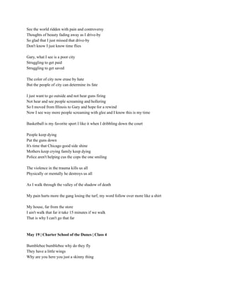 See the world ridden with pain and controversy
Thoughts of beauty fading away as I drive-by
So glad that I just missed that drive-by
Don't know I just know time flies
Gary, what I see is a poor city
Struggling to get paid
Struggling to get saved
The color of city now erase by hate
But the people of city can determine its fate
I just want to go outside and not hear guns firing
Not hear and see people screaming and hollering
So I moved from Illinois to Gary and hope for a rewind
Now I see way more people screaming with glee and I know this is my time
Basketball is my favorite sport I like it when I dribbling down the court
People keep dying
Put the guns down
It's time that Chicago good side shine
Mothers keep crying family keep dying
Police aren't helping cus the cops the one smiling
The violence in the trauma kills us all
Physically or mentally he destroys us all
As I walk through the valley of the shadow of death
My pain hurts more the gang losing the turf, my word follow over more like a shirt
My house, far from the store
I ain't walk that far it take 15 minutes if we walk
That is why I can't go that far
May 19 | Charter School of the Dunes | Class 4
Bumblebee bumblebee why do they fly
They have a little wings
Why are you here you just a skinny thing
 