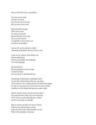 Gary is lame but it have a good fame
You stay on my mind
All day every time
But you can never be mine
But you stay on my mind
Hello beautiful stranger
That I never meet
I've seen you around
But not like that we've seen
Eye to eye but said hi
I would like to get to know you
And don't say goodbye
I get on the my bus and go to school
I get them good grades because I'm not a fool
Look out my window seein broken cars
People spitting bars
Thievery, gun fights, foul language
The whole package
Hi beautiful sky
Oh my goodness you are so high
I wish I could fly
So I can say hi to that beautiful sky
Somethings I understand, somethings I don't
I'm just like a bird trying to find my way home
And it always to be a smaller person who think they bigger
So why are you tryna to cry if you have no tears to shed
And these are the things that keep me awake in bed
School, school, school, I'm too cool for school
I'm going fast like a bull, I'm a car I need fuel
Never run out, need some help give a shout
Just let it out when in a drought
Big ice cream you make me want to scream
It always you and me big ice cream
I lick you clean with a little sprinkles on top
With a little sprinkles in between
 
