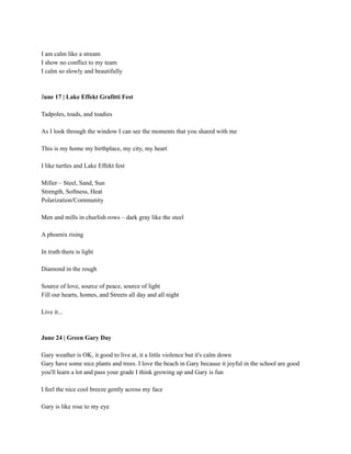 I am calm like a stream
I show no conflict to my team
I calm so slowly and beautifully
June 17 | Lake Effekt Grafitti Fest
Tadpoles, toads, and toadies
As I look through the window I can see the moments that you shared with me
This is my home my birthplace, my city, my heart
I like turtles and Lake Effekt fest
Miller – Steel, Sand, Sun
Strength, Softness, Heat
Polarization/Community
Men and mills in churlish rows – dark gray like the steel
A phoenix rising
In truth there is light
Diamond in the rough
Source of love, source of peace, source of light
Fill our hearts, homes, and Streets all day and all night
Live it...
June 24 | Green Gary Day
Gary weather is OK, it good to live at, it a little violence but it's calm down
Gary have some nice plants and trees. I love the beach in Gary because it joyful in the school are good
you'll learn a lot and pass your grade I think growing up and Gary is fun
I feel the nice cool breeze gently across my face
Gary is like rose to my eye
 