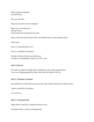Many memories and talent
So much history
Gary, my one home
Gary, the city where no one is forgotten
Make sure to read about rain
Don't go insane
And remember the meaning of your name
Gary is full of fun from the steel mills to the landfills there are many things to learn
Clean water
Gary is a wonderful place to live
Gary is a wonderful environment
The lake of Gary will take your breath away
The lake is so breathtaking it makes you want to stay
July 9 | Emerson
No words can express the depth of her contentment as she walks along the beach
As the waves lapping against the shores they create the rhythm of her life
July 17 | Parkshore Commons
The milk flower is a little flower but every time when I think of milk flower I think of roses
I think it smells like air freshener
It is cool for us
July 17 | Glen Ryan Park
Purple flowers, pink skies, someday they have to rise
No people around, no kids on the playground
 