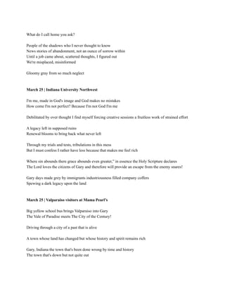 What do I call home you ask?
People of the shadows who I never thought to know
News stories of abandonment, not an ounce of sorrow within
Until a job came about, scattered thoughts, I figured out
We're misplaced, misinformed
Gloomy gray from so much neglect
March 25 | Indiana University Northwest
I'm me, made in God's image and God makes no mistakes
How come I'm not perfect? Because I'm not God I'm me
Debilitated by over thought I find myself forcing creative sessions a fruitless work of strained effort
A legacy left in supposed ruins
Renewal blooms to bring back what never left
Through my trials and tests, tribulations in this mess
But I must confess I rather have less because that makes me feel rich
Where sin abounds there grace abounds even greater,” in essence the Holy Scripture declares
The Lord loves the citizens of Gary and therefore will provide an escape from the enemy snares!
Gary days made grey by immigrants industriousness filled company coffers
Spewing a dark legacy upon the land
March 25 | Valparaiso visitors at Mama Pearl’s
Big yellow school bus brings Valparaiso into Gary
The Vale of Paradise meets The City of the Century!
Driving through a city of a past that is alive
A town whose land has changed but whose history and spirit remains rich
Gary, Indiana the town that's been done wrong by time and history
The town that's down but not quite out
 
