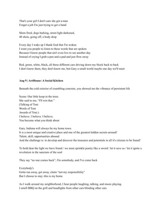 That's your girl I don't care she got a man
Forget a job I'm just trying to get a band
Shots fired, dogs barking, street light darkened,
40 shots, going off, a body drop
Every day I wake up I thank God that I'm woken
I want you people to listen to these words that are spoken
Because I know people that ain't even live to see another day
Instead of crying I grab a pen and a pad and just flow away
Red, green, white, black, all these different cars driving down my block back to back
I don't know them, they don't know me, but Gary a small world maybe one day we'll meet
Aug 9 | ArtHouse: A Social Kitchen
Beneath the cold exterior of crumbling concrete, you showed me the vibrance of persistent life
Scene: Our little keep in the trees.
She said to me, “I'll win that.”
(Talking of Toni
Words of Toni
Awards of Toni.)
I believe. I believe. I believe.
You become what you think about
Gary, Indiana will always be my home town.
It is a most unique and creative place and one of the greatest hidden secrets around!
Talent, skill, opportunities abound
And the challenge is: to develop and discover the treasures and potentials in all it's citizens to be found!
To hold dear the light we have found / we must sprinkle poetry like a sword / let it save us / let it ignite a
revolution in the sanctum of the soul
They say “no one comes back”, I'm somebody, and I've come back
Everybody's
Gotta run away, get away, claim “not my responsibility”
But I choose to stay; this is my home
As I walk around my neighborhood, I hear people laughing, talking, and music playing.
I smell BBQ on the grill and headlights from other cars blinding other cars
 